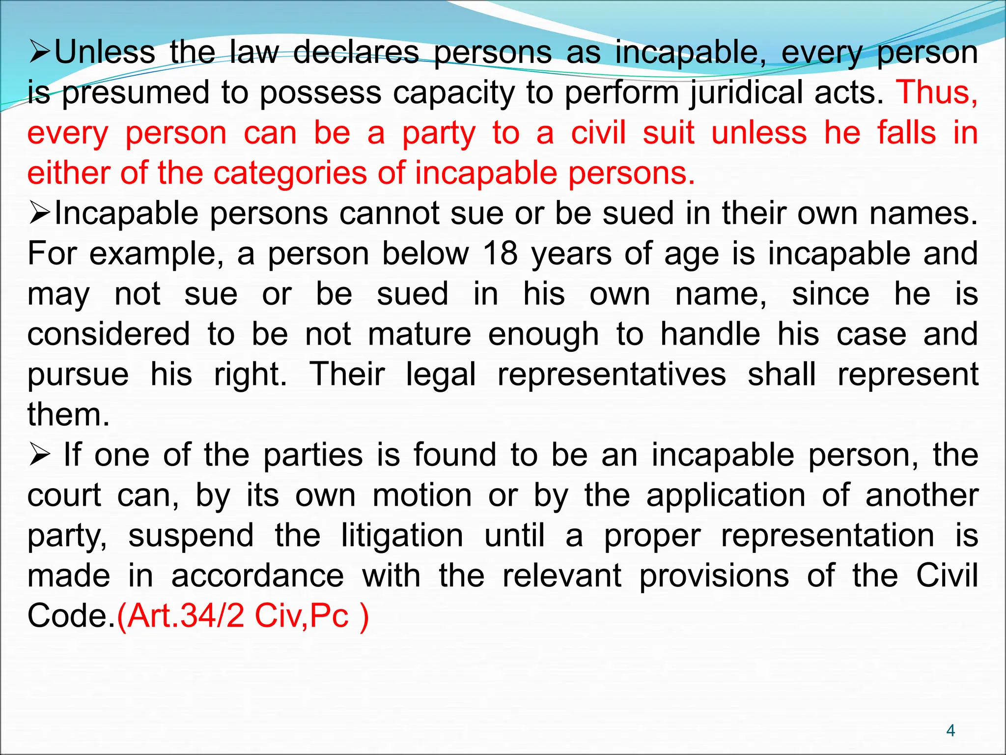 Unless the law declares persons as incapable, every person
is presumed to possess capacity to perform juridical acts. Thus,
every person can be a party to a civil suit unless he falls in
either of the categories of incapable persons.
Incapable persons cannot sue or be sued in their own names.
For example, a person below 18 years of age is incapable and
may not sue or be sued in his own name, since he is
considered to be not mature enough to handle his case and
pursue his right. Their legal representatives shall represent
them.
 If one of the parties is found to be an incapable person, the
court can, by its own motion or by the application of another
party, suspend the litigation until a proper representation is
made in accordance with the relevant provisions of the Civil
Code.(Art.34/2 Civ,Pc )
4
 
