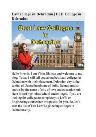 Law college in Dehradun | LLB College in
Dehradun
Hello Friends, I am Vipin Dhiman and welcome to my
blog. Today I will tell you about best Law colleges in
Dehradun with their placement. Dehradun city is the
capital of Uttarakhand state of India. Dehradun also
known by the name of city of love and educationhub.
Here lots of high-class school and colleges. If you are
looking for colleges to complete you LAW or
Engineering course then this post is for you. So, let’s
start the list of best Law/Engineering colleges in
Dehradun city.
 