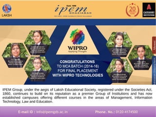 IPEM Group, under the aegis of Laksh Educational Society, registered under the Societies Act,
1860, continues to build on its reputation as a premier Group of Institutions and has now
established campuses offering different courses in the areas of Management, Information
Technology, Law and Education.
E-mail ID : info@ipemgzb.ac.in Phone. No.: 0120-4174500E-mail ID : info@ipemgzb.ac.in Phone. No.: 0120-4174500
 