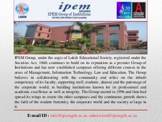 IPEM Group, under the aegis of Laksh Educational Society, registered under the
Societies Act, 1860, continues to build on its reputation as a premier Group of
Institutions and has now established campuses offering different courses in the
areas of Management, Information Technology, Law and Education. The Group
believes in collaborating with the community and relies on the inbuilt
competency of its faculty, supporting staff, students, alumni and the patronage of
the corporate world, in building institutions known for its professional and
academic excellence as well as integrity. The Group started in 1996 and then had
spread its wings to create the other campuses and the continuous growth shows
the faith of the student fraternity, the corporate world and the society at large in
it.
E-mail ID : info@ipemgzb.ac.in, admission@ipemgzb.ac.in
 