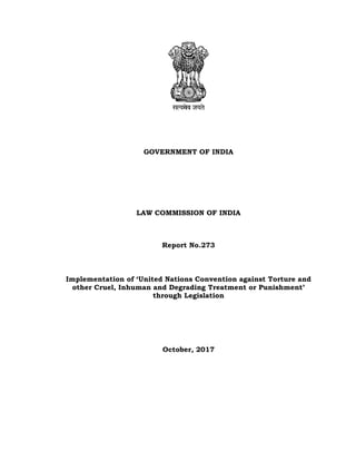 GOVERNMENT OF INDIA
LAW COMMISSION OF INDIA
Report No.273
Implementation of ‘United Nations Convention against Torture and
other Cruel, Inhuman and Degrading Treatment or Punishment’
through Legislation
October, 2017
 