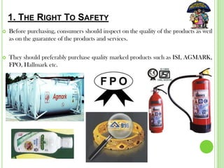 1. THE RIGHT TO SAFETY
 Before purchasing, consumers should inspect on the quality of the products as well
as on the guarantee of the products and services.
 They should preferably purchase quality marked products such as ISI, AGMARK,
FPO, Hallmark etc.
 