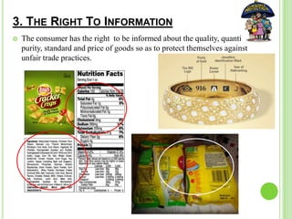 3. THE RIGHT TO INFORMATION
 The consumer has the right to be informed about the quality, quantity,
purity, standard and price of goods so as to protect themselves against
unfair trade practices.
 