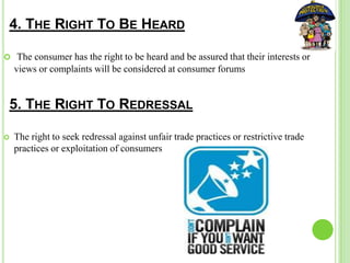  The consumer has the right to be heard and be assured that their interests or
views or complaints will be considered at consumer forums
4. THE RIGHT TO BE HEARD
5. THE RIGHT TO REDRESSAL
 The right to seek redressal against unfair trade practices or restrictive trade
practices or exploitation of consumers
 