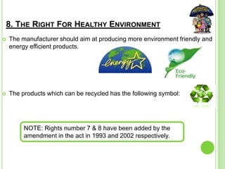 8. THE RIGHT FOR HEALTHY ENVIRONMENT
 The manufacturer should aim at producing more environment friendly and
energy efficient products.
 The products which can be recycled has the following symbol:
NOTE: Rights number 7 & 8 have been added by the
amendment in the act in 1993 and 2002 respectively.
 