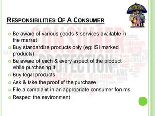 RESPONSIBILITIES OF A CONSUMER
 Be aware of various goods & services available in
the market
 Buy standardize products only (eg: ISI marked
products)
 Be aware of each & every aspect of the product
while purchasing it
 Buy legal products
 Ask & take the proof of the purchase
 File a complaint in an appropriate consumer forums
 Respect the environment
 