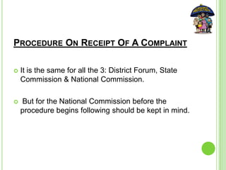 PROCEDURE ON RECEIPT OF A COMPLAINT
 It is the same for all the 3: District Forum, State
Commission & National Commission.
 But for the National Commission before the
procedure begins following should be kept in mind.
 