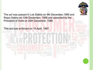 o The act was passed in Lok Sabha on 9th December,1986 and
Rajya Sabha on 10th December, 1986 and assented by the
President of India on 24th December, 1986
o This act was enforced on 15 April, 1987.
 