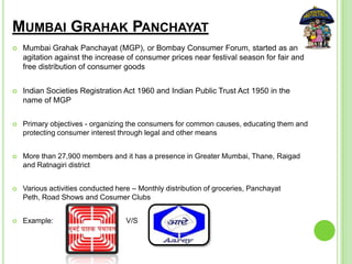 MUMBAI GRAHAK PANCHAYAT
 Mumbai Grahak Panchayat (MGP), or Bombay Consumer Forum, started as an
agitation against the increase of consumer prices near festival season for fair and
free distribution of consumer goods
 Indian Societies Registration Act 1960 and Indian Public Trust Act 1950 in the
name of MGP
 Primary objectives - organizing the consumers for common causes, educating them and
protecting consumer interest through legal and other means
 More than 27,900 members and it has a presence in Greater Mumbai, Thane, Raigad
and Ratnagiri district
 Various activities conducted here – Monthly distribution of groceries, Panchayat
Peth, Road Shows and Cosumer Clubs
 Example: V/S
 