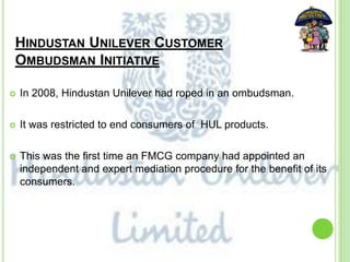 HINDUSTAN UNILEVER CUSTOMER
OMBUDSMAN INITIATIVE
 In 2008, Hindustan Unilever had roped in an ombudsman.
 It was restricted to end consumers of HUL products.
 This was the first time an FMCG company had appointed an
independent and expert mediation procedure for the benefit of its
consumers.
 