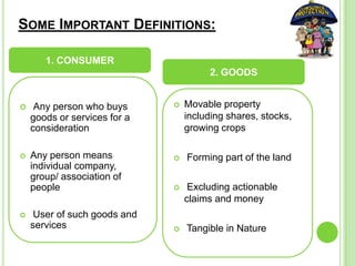 SOME IMPORTANT DEFINITIONS:
 Any person who buys
goods or services for a
consideration
 Any person means
individual company,
group/ association of
people
 User of such goods and
services
 Movable property
including shares, stocks,
growing crops
 Forming part of the land
 Excluding actionable
claims and money
 Tangible in Nature
1. CONSUMER
2. GOODS
 
