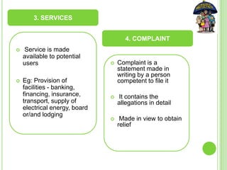  Service is made
available to potential
users
 Eg: Provision of
facilities - banking,
financing, insurance,
transport, supply of
electrical energy, board
or/and lodging
 Complaint is a
statement made in
writing by a person
competent to file it
 It contains the
allegations in detail
 Made in view to obtain
relief
3. SERVICES
4. COMPLAINT
 