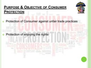 PURPOSE & OBJECTIVE OF CONSUMER
PROTECTION
 Protection of Consumer against unfair trade practices
 Protection of enjoying the rights
 