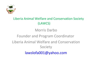 Liberia Animal Welfare and Conservation Society
(LAWCS)

Morris Darbo
Founder and Program Coordinator
Liberia Animal Welfare and Conservation
Society
lawslofa001@yahoo.com

 