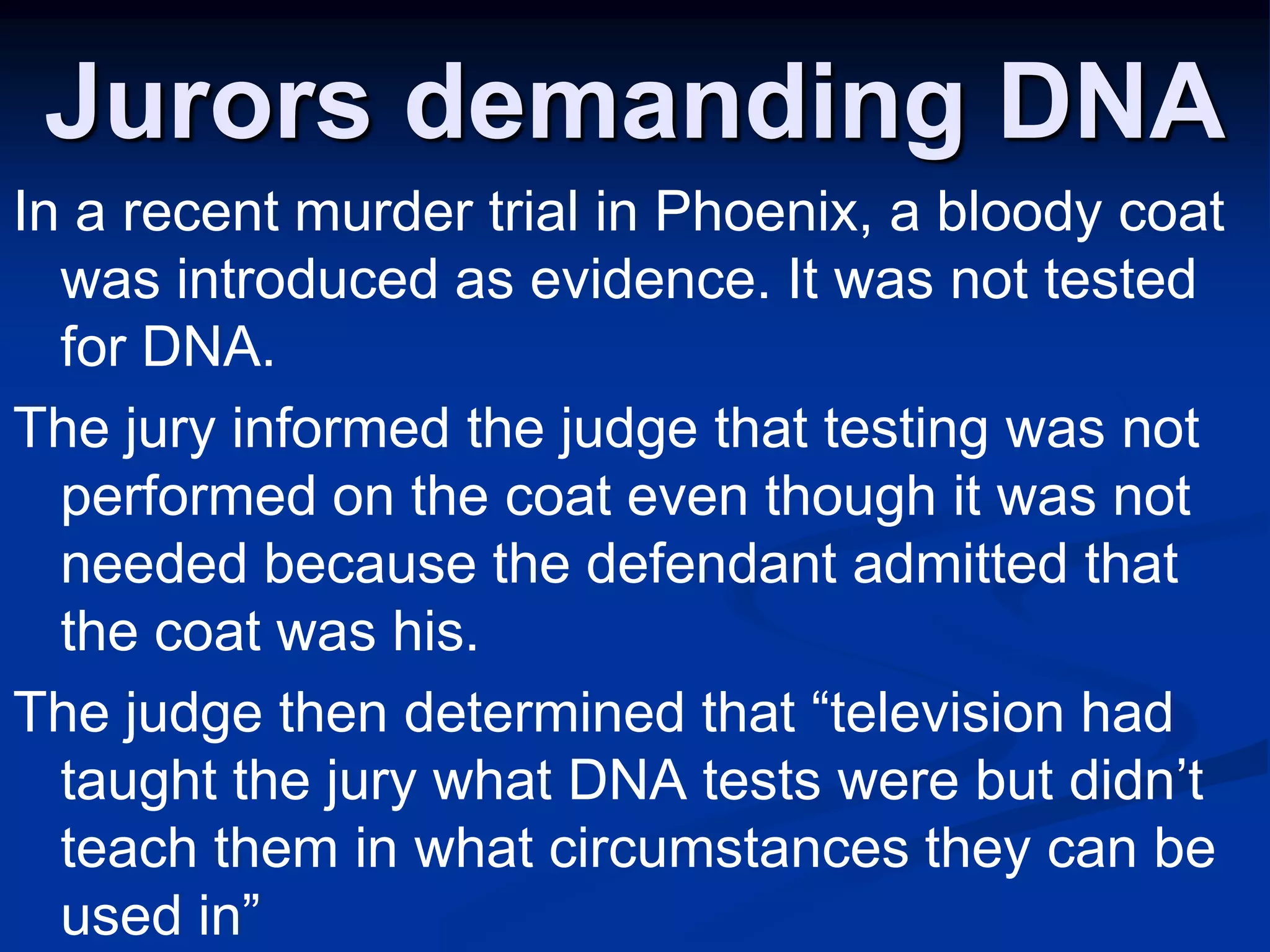 Jurors demanding DNAIn a recent murder trial in Phoenix, a bloody coat was introduced as evidence. It was not tested for DNA. The jury informed the judge that testing was not performed on the coat even though it was not needed because the defendant admitted that the coat was his. The judge then determined that “television had taught the jury what DNA tests were but didn’t teach them in what circumstances they can be used in”