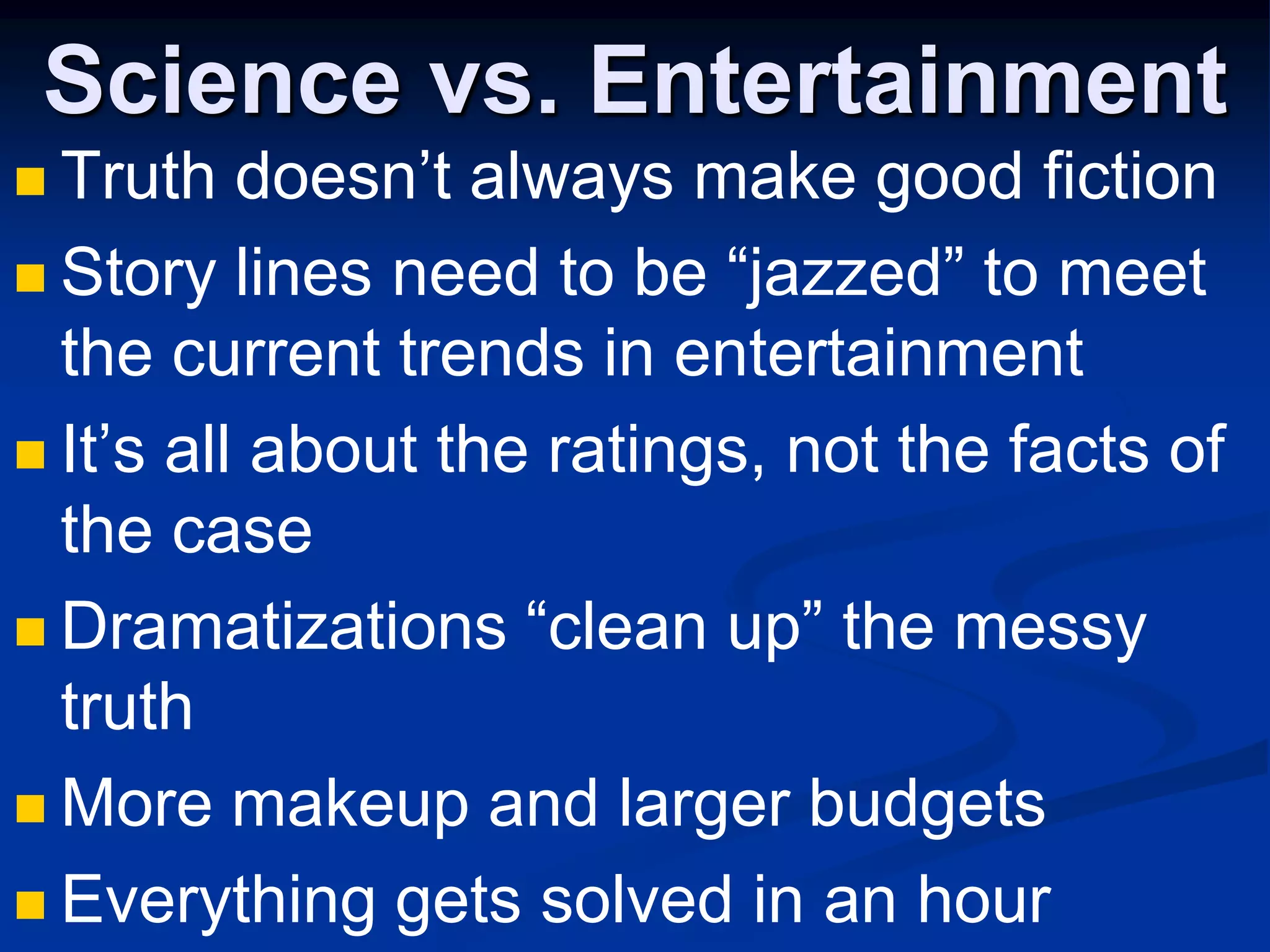 Science vs. EntertainmentTruth doesn’t always make good fictionStory lines need to be “jazzed” to meet the current trends in entertainmentIt’s all about the ratings, not the facts of the caseDramatizations “clean up” the messy truthMore makeup and larger budgetsEverything gets solved in an hour
