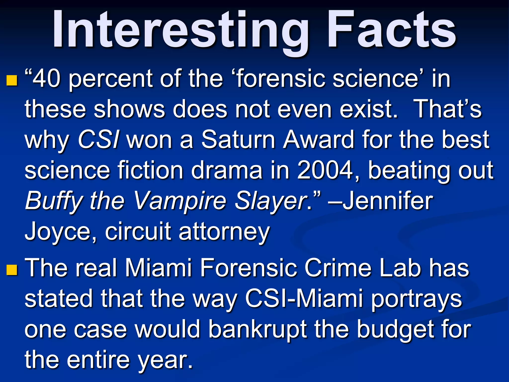 Interesting Facts“40 percent of the ‘forensic science’ in these shows does not even exist.  That’s why CSI won a Saturn Award for the best science fiction drama in 2004, beating out Buffy the Vampire Slayer.” –Jennifer Joyce, circuit attorneyThe real Miami Forensic Crime Lab has stated that the way CSI-Miami portrays one case would bankrupt the budget for the entire year. 
