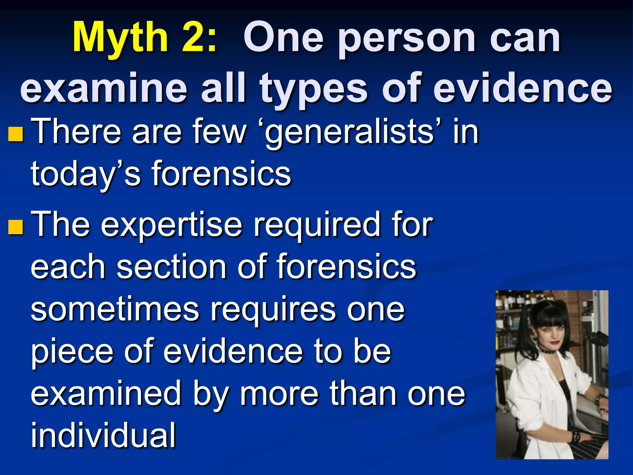 Myth 2:  One person can examine all types of evidenceThere are few ‘generalists’ in today’s forensicsThe expertise required for each section of forensics sometimes requires one piece of evidence to be examined by more than one individual
