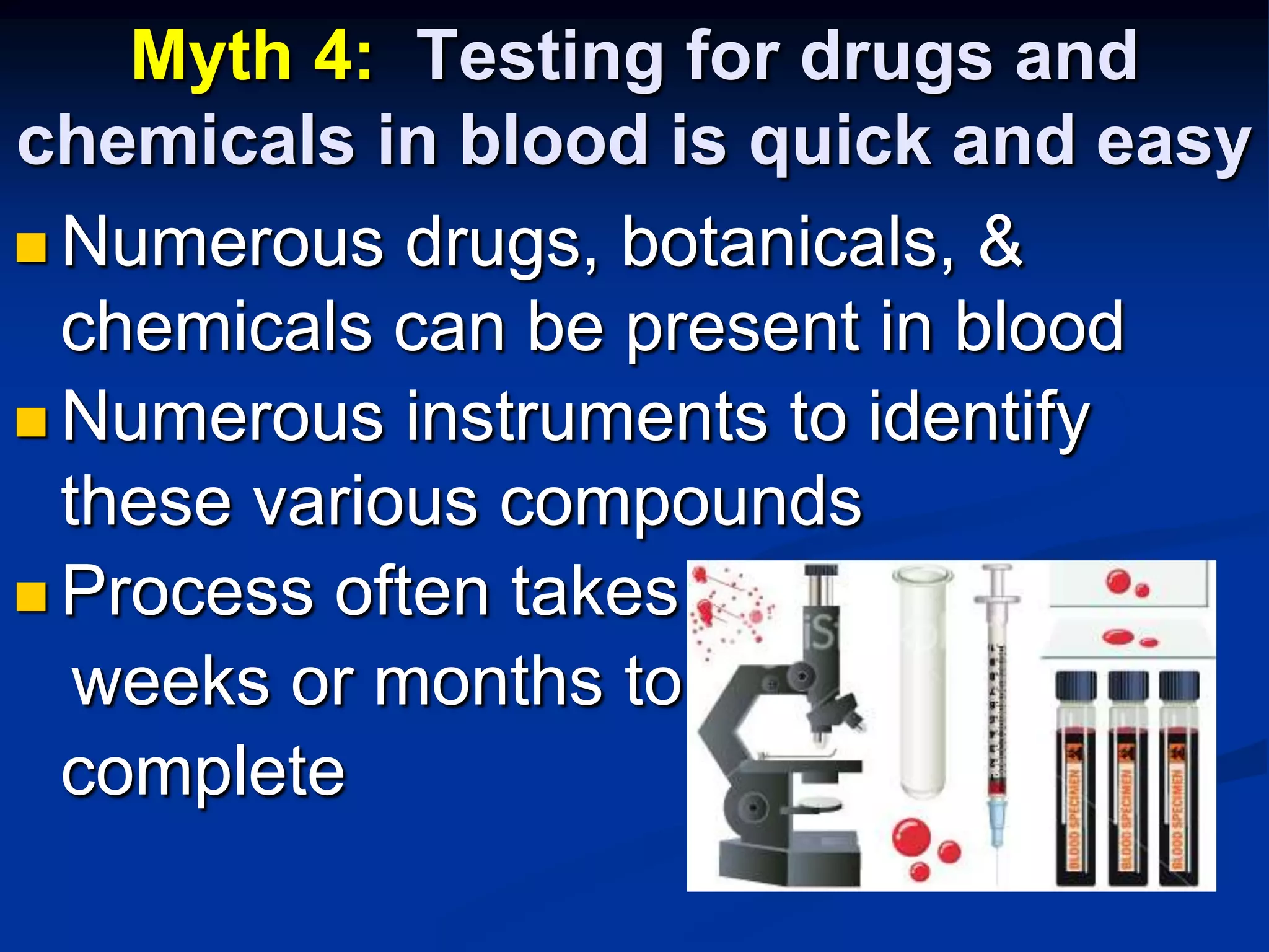 Myth 4:  Testing for drugs and chemicals in blood is quick and easyNumerous drugs, botanicals, & chemicals can be present in bloodNumerous instruments to identify these various compoundsProcess often takes    weeks or months to 	complete