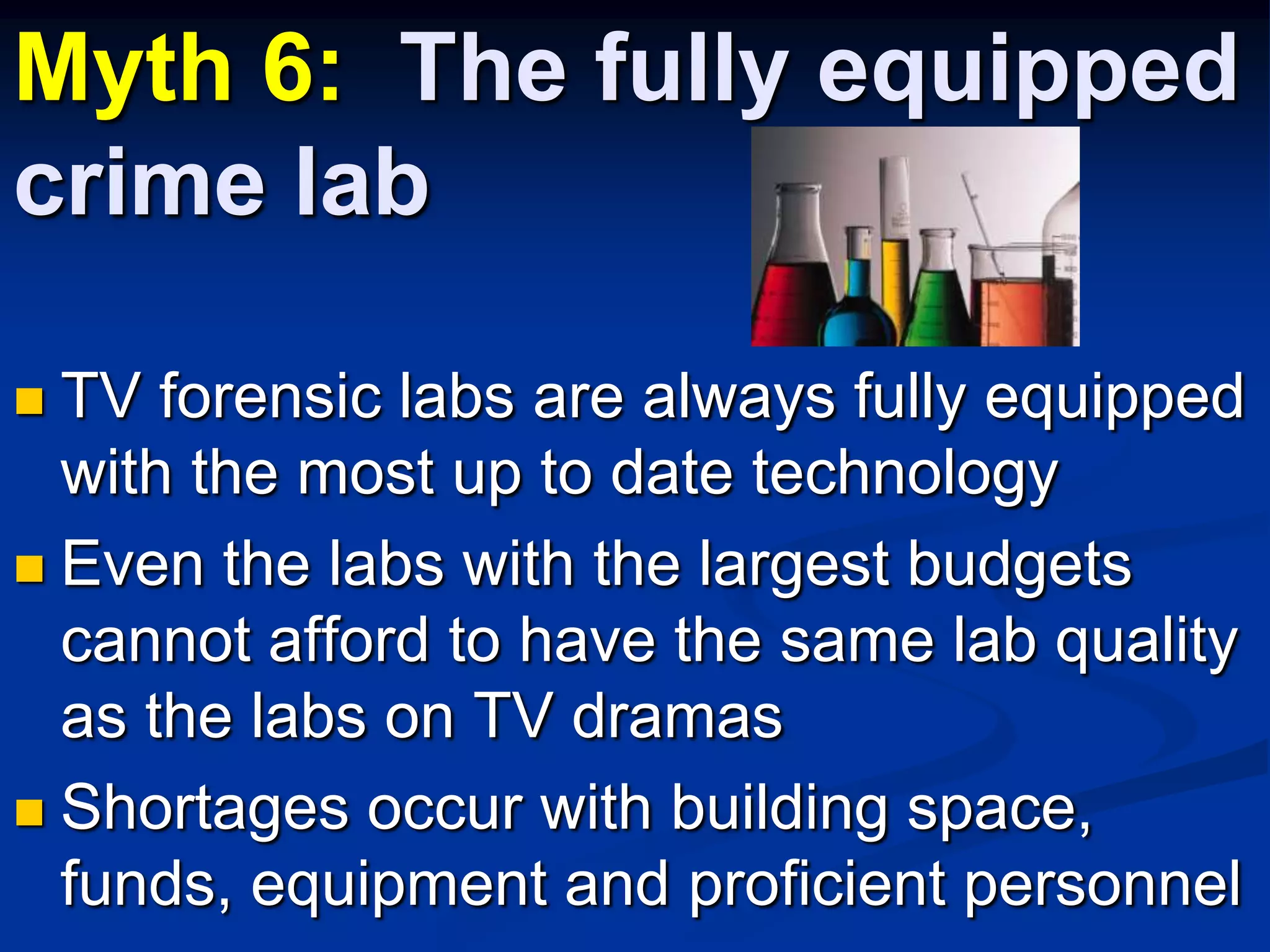 Myth 6:  The fully equipped crime labTV forensic labs are always fully equipped with the most up to date technologyEven the labs with the largest budgets cannot afford to have the same lab quality as the labs on TV dramasShortages occur with building space, funds, equipment and proficient personnel