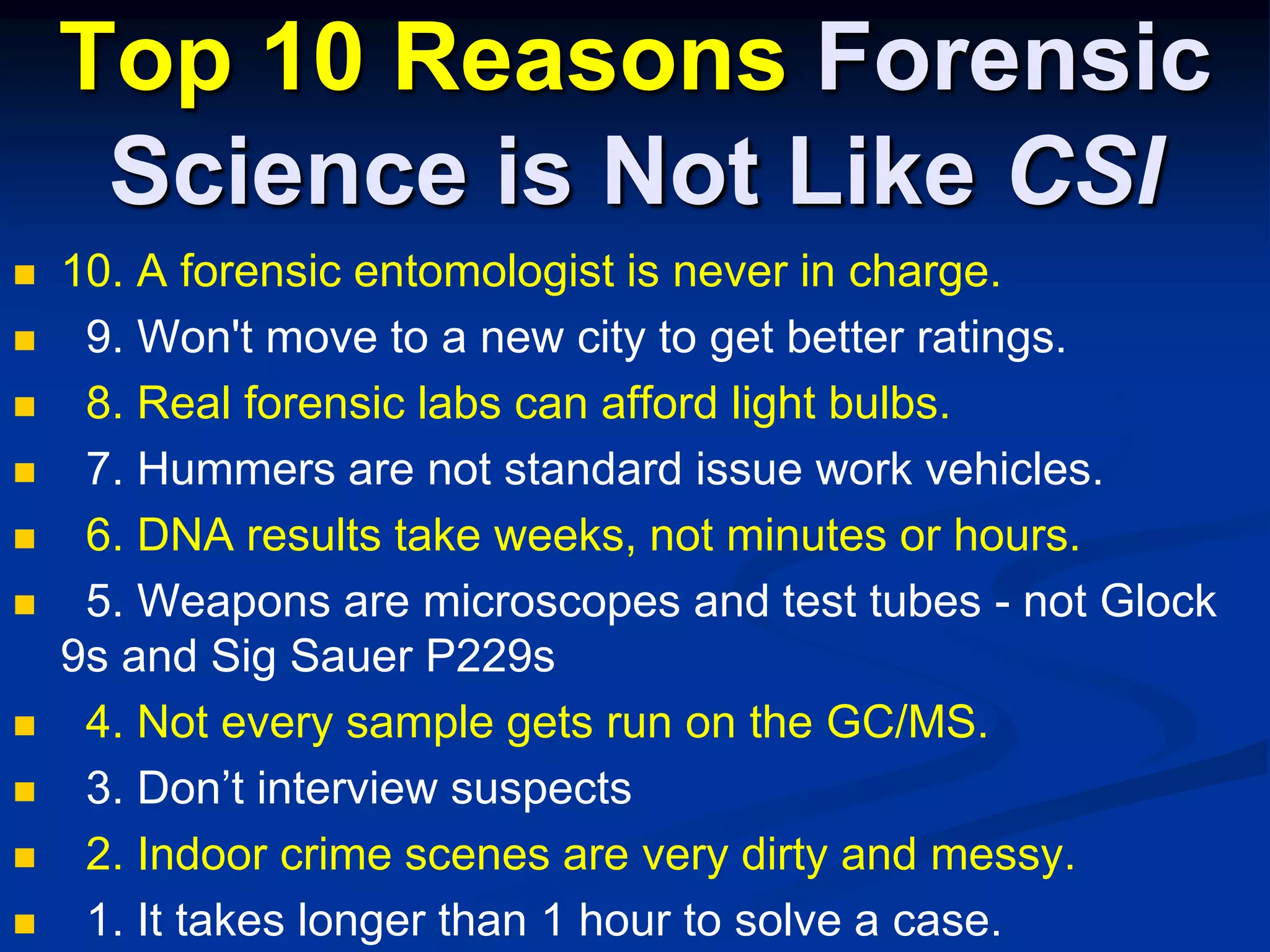 Top 10 Reasons Forensic Science is Not Like CSI10. A forensic entomologist is never in charge.  9. Won't move to a new city to get better ratings.8. Real forensic labs can afford light bulbs.  7. Hummers are not standard issue work vehicles.  6. DNA results take weeks, not minutes or hours.  5. Weapons are microscopes and test tubes - not Glock 9s and Sig Sauer P229s  4. Not every sample gets run on the GC/MS.  3. Don’t interview suspects  2. Indoor crime scenes are very dirty and messy.  1. It takes longer than 1 hour to solve a case.