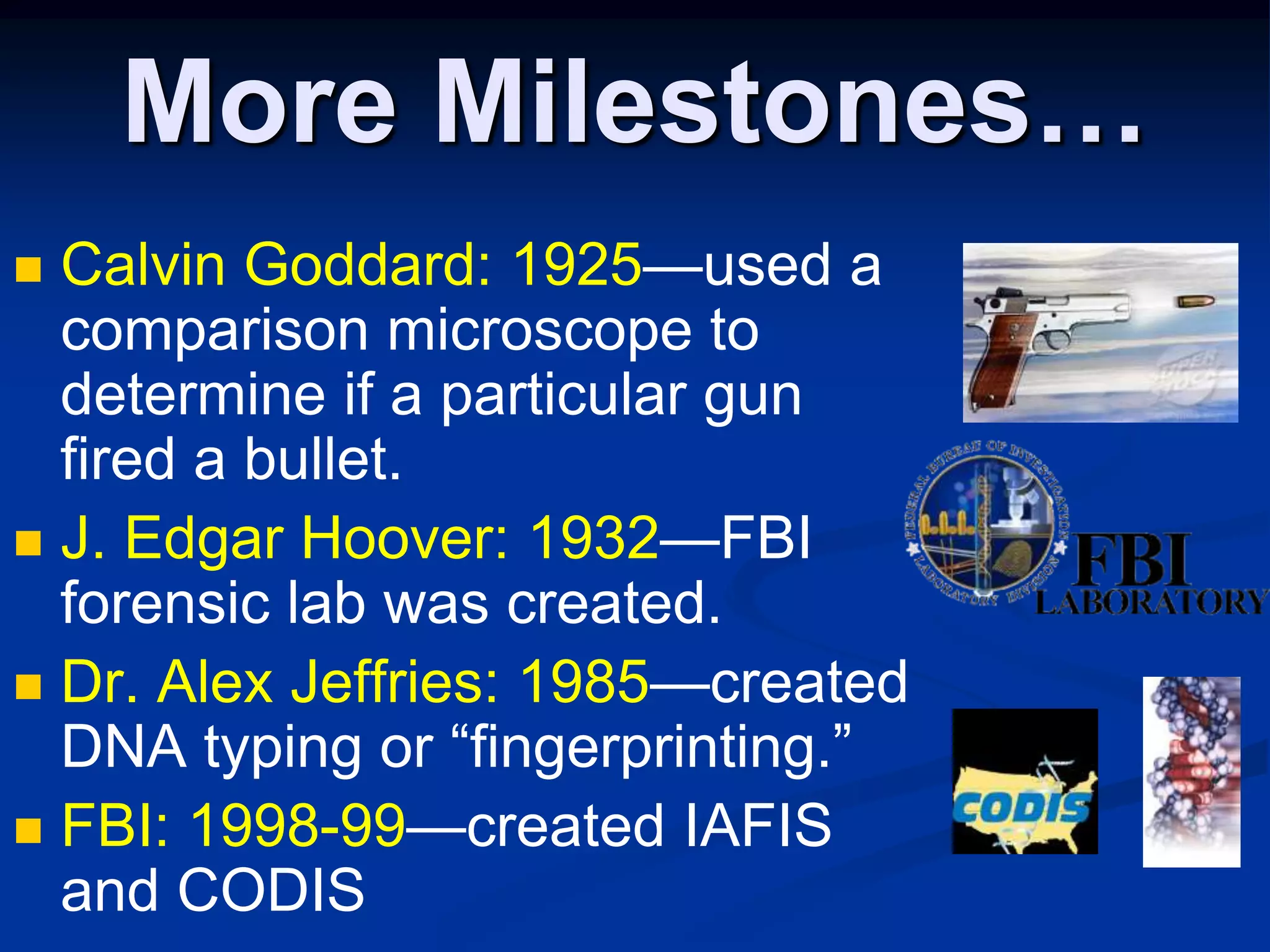 More Milestones…Calvin Goddard: 1925—used a comparison microscope to determine if a particular gun fired a bullet.J. Edgar Hoover: 1932—FBI forensic lab was created.Dr. Alex Jeffries: 1985—created DNA typing or “fingerprinting.”FBI: 1998-99—created IAFIS and CODIS