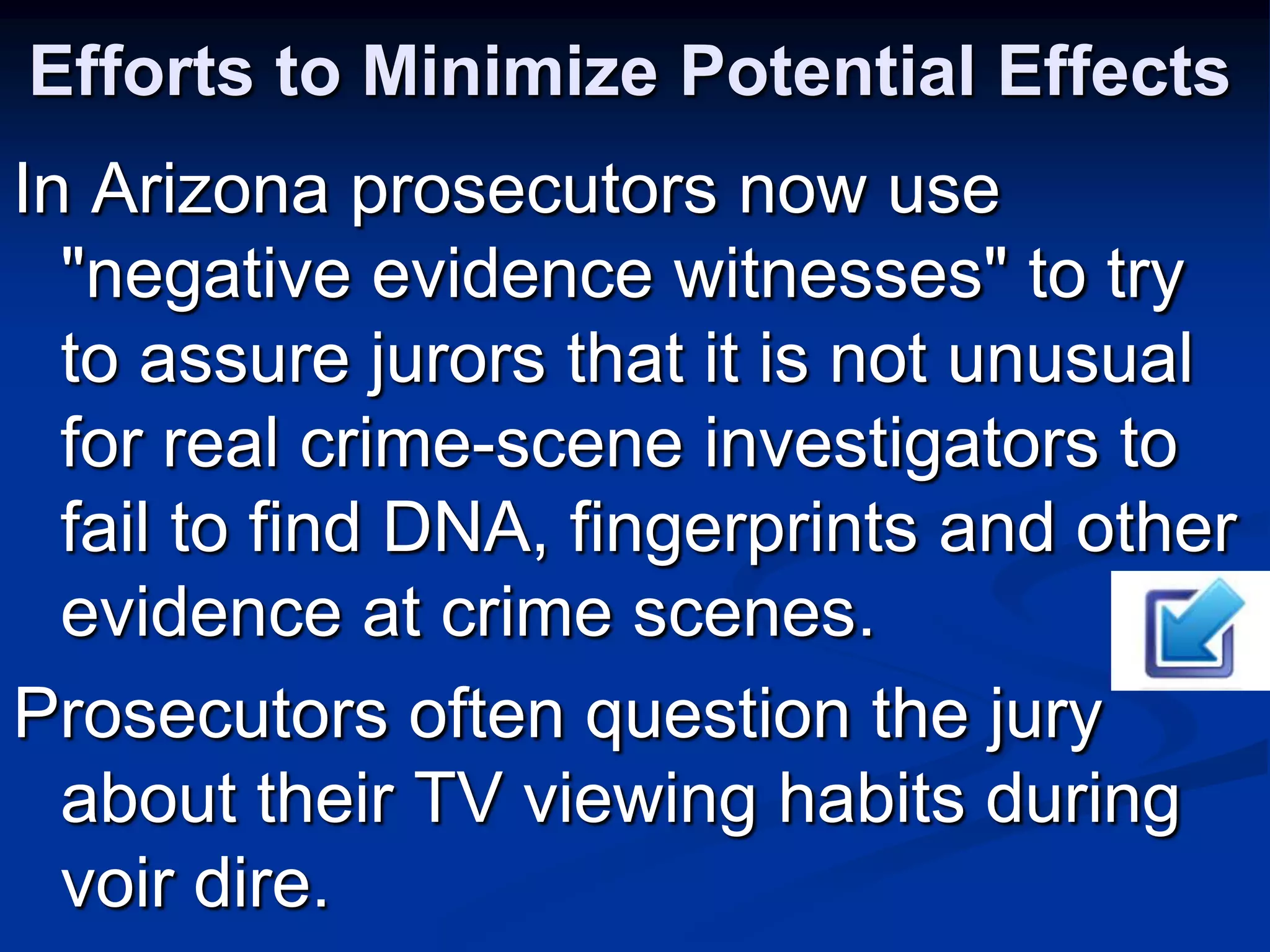 Efforts to Minimize Potential EffectsIn Arizona prosecutors now use "negative evidence witnesses" to try to assure jurors that it is not unusual for real crime-scene investigators to fail to find DNA, fingerprints and other evidence at crime scenes.Prosecutors often question the jury about their TV viewing habits during voir dire.
