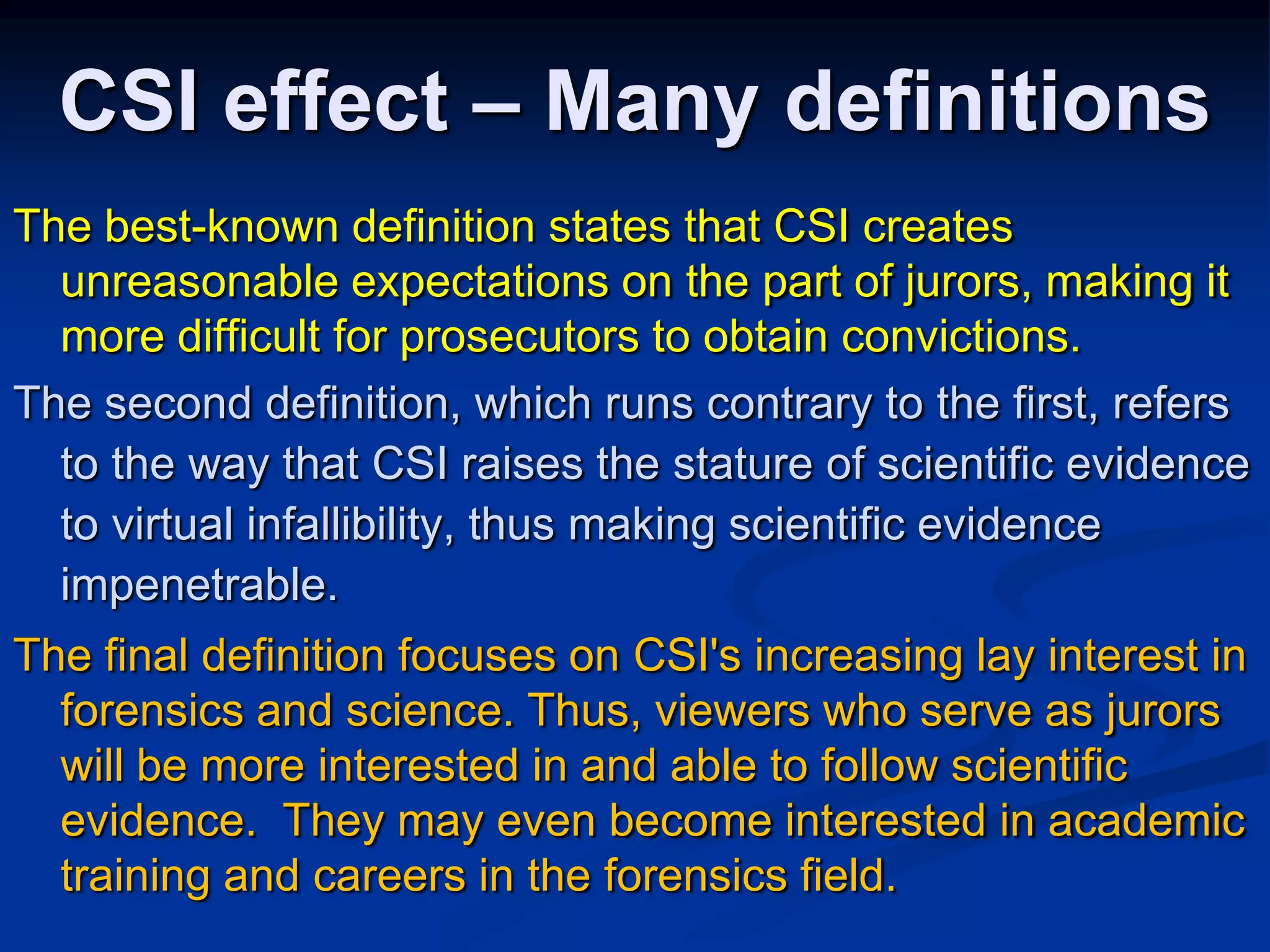 CSI effect – Many definitionsThe best-known definition states that CSI creates unreasonable expectations on the part of jurors, making it more difficult for prosecutors to obtain convictions. The second definition, which runs contrary to the first, refers to the way that CSI raises the stature of scientific evidence to virtual infallibility, thus making scientific evidence impenetrable.  The final definition focuses on CSI's increasing lay interest in forensics and science. Thus, viewers who serve as jurors will be more interested in and able to follow scientific evidence.  They may even become interested in academic training and careers in the forensics field. 