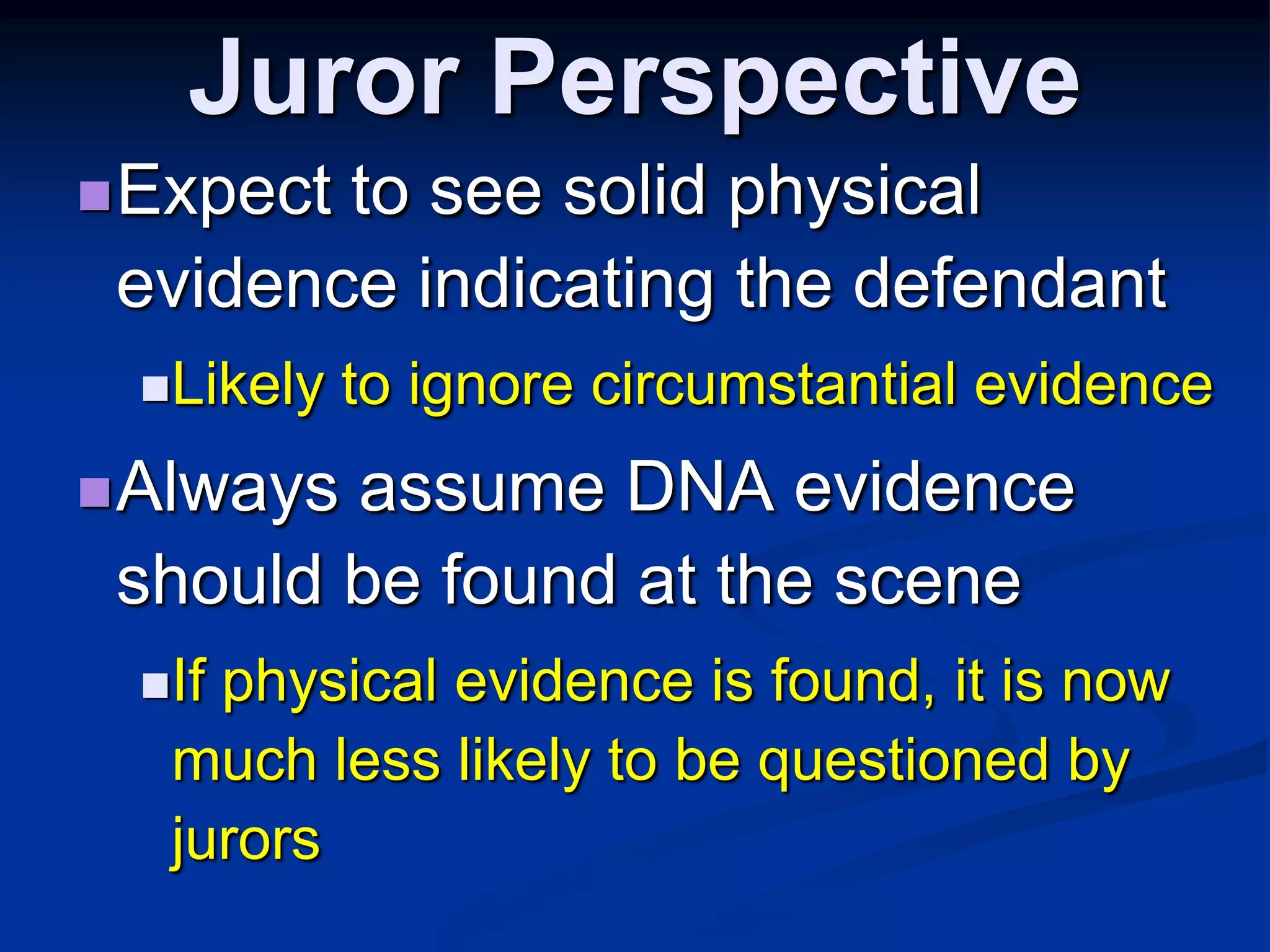 Juror PerspectiveExpect to see solid physical evidence indicating the defendantLikely to ignore circumstantial evidence Always assume DNA evidence should be found at the sceneIf physical evidence is found, it is now much less likely to be questioned by jurors