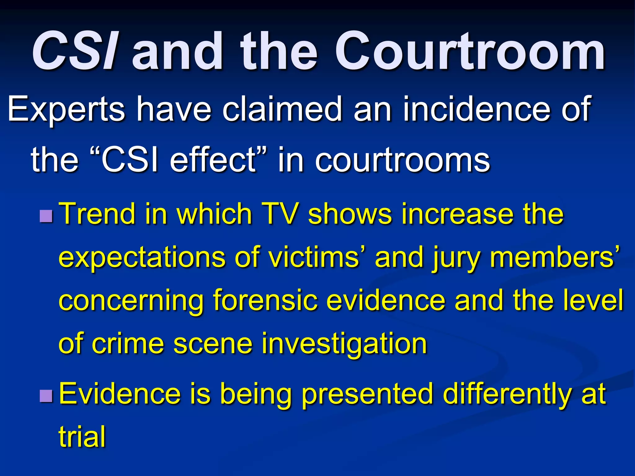 CSI and the CourtroomExperts have claimed an incidence of the “CSI effect” in courtroomsTrend in which TV shows increase the expectations of victims’ and jury members’ concerning forensic evidence and the level of crime scene investigationEvidence is being presented differently at trial