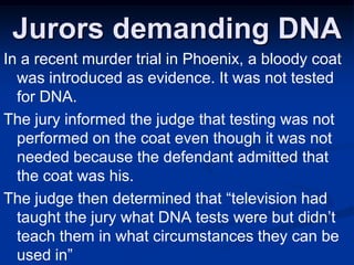 Jurors demanding DNAIn a recent murder trial in Phoenix, a bloody coat was introduced as evidence. It was not tested for DNA. The jury informed the judge that testing was not performed on the coat even though it was not needed because the defendant admitted that the coat was his. The judge then determined that “television had taught the jury what DNA tests were but didn’t teach them in what circumstances they can be used in”
