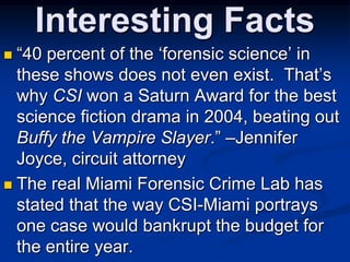 Interesting Facts“40 percent of the ‘forensic science’ in these shows does not even exist.  That’s why CSI won a Saturn Award for the best science fiction drama in 2004, beating out Buffy the Vampire Slayer.” –Jennifer Joyce, circuit attorneyThe real Miami Forensic Crime Lab has stated that the way CSI-Miami portrays one case would bankrupt the budget for the entire year. 