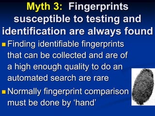 Myth 3:  Fingerprints susceptible to testing and identification are always foundFinding identifiable fingerprints that can be collected and are of a high enough quality to do an automated search are rareNormally fingerprint comparison must be done by ‘hand’