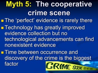Myth 5:  The cooperative crime sceneThe ‘perfect’ evidence is rarely thereTechnology has greatly improved evidence collection but no technological advancements can find nonexistent evidenceTime between occurrence and discovery of the crime is the biggest factor