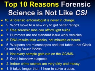 Top 10 Reasons Forensic Science is Not Like CSI10. A forensic entomologist is never in charge.  9. Won't move to a new city to get better ratings.8. Real forensic labs can afford light bulbs.  7. Hummers are not standard issue work vehicles.  6. DNA results take weeks, not minutes or hours.  5. Weapons are microscopes and test tubes - not Glock 9s and Sig Sauer P229s  4. Not every sample gets run on the GC/MS.  3. Don’t interview suspects  2. Indoor crime scenes are very dirty and messy.  1. It takes longer than 1 hour to solve a case.