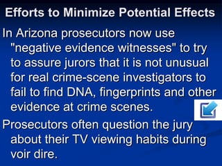 Efforts to Minimize Potential EffectsIn Arizona prosecutors now use "negative evidence witnesses" to try to assure jurors that it is not unusual for real crime-scene investigators to fail to find DNA, fingerprints and other evidence at crime scenes.Prosecutors often question the jury about their TV viewing habits during voir dire.