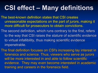 CSI effect – Many definitionsThe best-known definition states that CSI creates unreasonable expectations on the part of jurors, making it more difficult for prosecutors to obtain convictions. The second definition, which runs contrary to the first, refers to the way that CSI raises the stature of scientific evidence to virtual infallibility, thus making scientific evidence impenetrable.  The final definition focuses on CSI's increasing lay interest in forensics and science. Thus, viewers who serve as jurors will be more interested in and able to follow scientific evidence.  They may even become interested in academic training and careers in the forensics field. 