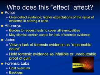 Who does this “effect” affect?PoliceOver-collect evidence; higher expectations of the value of evidence in solving a caseAttorneysBurden to request tests to cover all eventualitiesMay dismiss certain cases for lack of forensic evidenceJuriesView a lack of forensic evidence as “reasonable doubt”Hold forensic evidence as infallible or unrebuttable proof of guiltForensic LabsCost overrunsBacklogs