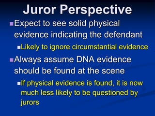 Juror PerspectiveExpect to see solid physical evidence indicating the defendantLikely to ignore circumstantial evidence Always assume DNA evidence should be found at the sceneIf physical evidence is found, it is now much less likely to be questioned by jurors