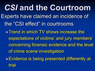 CSI and the CourtroomExperts have claimed an incidence of the “CSI effect” in courtroomsTrend in which TV shows increase the expectations of victims’ and jury members’ concerning forensic evidence and the level of crime scene investigationEvidence is being presented differently at trial