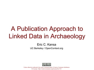 A Publication Approach to
Linked Data in Archaeology
A Publication Approach to
Linked Data in Archaeology
Eric C. Kansa
UC Berkeley / OpenContext.org
Unless otherwise indicated, this work is licensed under a Creative Commons Attribution
3.0 License <http://creativecommons.org/licenses/by/3.0/>
 