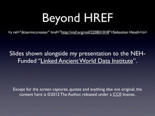 Beyond HREF
<a rel="dcterms:creator" href="http://viaf.org/viaf/220831018">Sebastian Heath</a>




Slides shown alongside my presentation to the NEH-
    Funded “Linked Ancient World Data Institute”.



   Except for the screen captures, quotes and anything else not original, the
      content here is ©2012 The Author, released under a CC0 license.
 