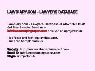 LAWDIARY.COM - LAWYERS DATABASE
Lawdiary.com - Lawyers Database at Affordable Cost!
Get Free Sample. Email us on
info@webscrapingexpert.com or skype on nprojectshub
- It’s Fresh and high quality database.
- Get Free Sample from us.
Website: http://www.webscrapingexpert.com
Email ID: info@webscrapingexpert.com
Skype: nprojectshub
 