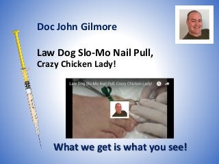 Law Dog Slo-Mo Nail Pull,
Crazy Chicken Lady!
What we get is what you see!
Doc John Gilmore
 