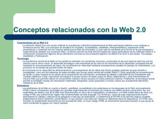 Conceptos relacionados con la Web 2.0  Características de un Web 2.0  La distinción Web2.0 es una noción artificial: la arquitectura y filosofía fundamental de la Web permanece idéntica a sus orígenes a comienzos de los '90s. Los principios de simpleza en el diseño, accesibilidad, usabilidad, interoperabilidad y separación entre presentación y contenido son los mismos desde que la Web fue inventada. Lo que más ha cambiado es la forma en la que empresas y organizaciones adoptan sus proyectos Web. La tercera sección de este artículo explica los casos particulares de los sistemas Web2.0, a continuación revisaremos algunos de los elementos comunes en los proyectos ligados a la Web2.0 en torno a tres áreas: Tecnología, Usabilidad y Participación. Tecnología   La arquitectura central de la Web no ha variado en absoluto: los servidores, servicios y protocolos en los que opera la web hoy son los mismos que la vieron nacer. El desarrollo tecnológico más importante se ha visto en el crecimiento de la capacidad computacional del hardware en el procesamiento de datos, los incrementos en velocidad mediante procesamiento paralelo en granjas de ordenadores, y la evolución en el manejo de grandes bases de datos. El incremento en la capacidad de almacenamiento y procesamiento de los datos han hecho posibles sistemas de gran tamaño y complejidad, como son los sistemas de redes sociales que forman parte central del modelo Web2.0. Esta capacidad de procesamiento ha tenido un gran impacto en el campo de la recuperación de información, aumentado la calidad y velocidad de los buscadores web. También debemos a este crecimiento tecnológico la actual minería de datos usada en filtros colaborativos y otras herramientas de minería Web que permiten aflorar el conocimiento colectivo de los usuarios en estos sistemas masivos. Finalmente, la tecnología actual permite el anhelado manejo de información multimedia: fotografías, audio (podcasts) e incluso videos son actualmente elementos cotidianos de la Web. Estándares   Los estándares de la Web en cuanto a diseño, usabilidad, accesibilidad y los estándares en los lenguajes de la Web (principalmente HTML) fueron considerdos opcionales por grandes organizaciones al momento de construir sus Webs durante varios años. Así, los estándares de diseño y los de la Web eran abandonados en favor de la originalidad y el efectismo, y la Web estaba llena de sitios con código HTML que subvertía las reglas más fundamentales de este lenguaje. Con el tiempo, cada vez más organizaciones fueron aprendiendo la utilidad y relevancia de apegarse a este tipo de estándares. La adherencia al XHTML/CSS permite implica completa independencia entre contenido y presentación, lo que permite a los sitios ser usados en diferentes tipos de dispositivos. El HTML bien formado es ampliamente favorecido por los buscadores Web, un buen código HTML es información semi-estructurada, lo que ayuda al robot a entender la página con mayor claridad 