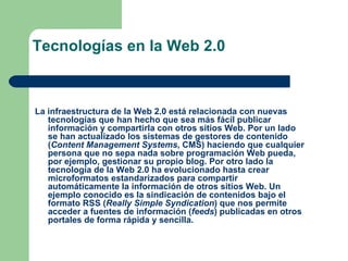Tecnologías en la Web 2.0 La infraestructura de la Web 2.0 está relacionada con nuevas tecnologías que han hecho que sea más fácil publicar información y compartirla con otros sitios Web. Por un lado se han actualizado los sistemas de gestores de contenido ( Content Management Systems , CMS) haciendo que cualquier persona que no sepa nada sobre programación Web pueda, por ejemplo, gestionar su propio blog. Por otro lado la tecnología de la Web 2.0 ha evolucionado hasta crear microformatos estandarizados para compartir automáticamente la información de otros sitios Web. Un ejemplo conocido es la sindicación de contenidos bajo el formato RSS ( Really Simple Syndication ) que nos permite acceder a fuentes de información ( feeds ) publicadas en otros portales de forma rápida y sencilla. 