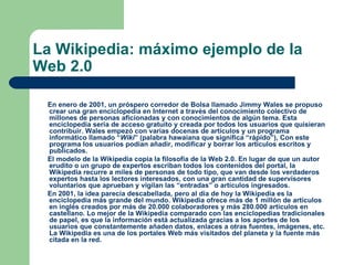 La Wikipedia: máximo ejemplo de la Web 2.0 En enero de 2001, un próspero corredor de Bolsa llamado Jimmy Wales se propuso crear una gran enciclopedia en Internet a través del conocimiento colectivo de millones de personas aficionadas y con conocimientos de algún tema. Esta enciclopedia sería de acceso gratuito y creada por todos los usuarios que quisieran contribuir. Wales empezó con varias docenas de artículos y un programa informático llamado “ Wiki ” (palabra hawaiana que significa “rápido”), Con este programa los usuarios podían añadir, modificar y borrar los artículos escritos y publicados.  El modelo de la Wikipedia copia la filosofía de la Web 2.0. En lugar de que un autor erudito o un grupo de expertos escriban todos los contenidos del portal, la Wikipedia recurre a miles de personas de todo tipo, que van desde los verdaderos expertos hasta los lectores interesados, con una gran cantidad de supervisores  voluntarios que aprueban y vigilan las “entradas” o artículos ingresados. En 2001, la idea parecía descabellada, pero al día de hoy la Wikipedia es la enciclopedia más grande del mundo. Wikipedia ofrece más de 1 millón de artículos en inglés creados por más de 20.000 colaboradores y más 280.000 artículos en castellano. Lo mejor de la Wikipedia comparado con las enciclopedias tradicionales de papel, es que la información está actualizada gracias a los aportes de los usuarios que constantemente añaden datos, enlaces a otras fuentes, imágenes, etc. La Wikipedia es una de los portales Web más visitados del planeta y la fuente más citada en la red. 