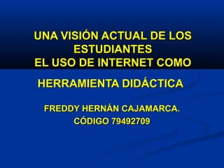 UNA VISIÓN ACTUAL DE LOSUNA VISIÓN ACTUAL DE LOS
ESTUDIANTESESTUDIANTES
EL USO DE INTERNET COMOEL USO DE INTERNET COMO
HERRAMIENTA DIDÁCTICAHERRAMIENTA DIDÁCTICA
FREDDY HERNÁN CAJAMARCA.FREDDY HERNÁN CAJAMARCA.
CÓDIGO 79492709CÓDIGO 79492709
 