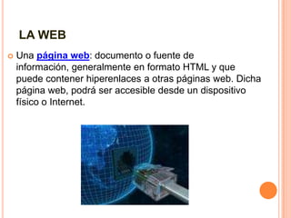 LA WEB Una página web: documento o fuente de información, generalmente en formato HTML y que puede contener hiperenlaces a otras páginas web. Dicha página web, podrá ser accesible desde un dispositivo físico o Internet.  