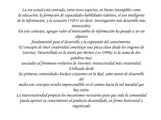 La era actual está centrada, entre otros aspectos, en bienes intangibles como la educación, la formación de capacidades-habilidades-talentos, el uso inteligente de la información, y la ecuación I+D+I (es decir, investigación más desarrollo más innovación). En este contexto, agregar valor al intercambio de información ha pasado a ser un objetivo fundamental para el desarrollo y la expansión del conocimiento. El concepto de ínter creatividad constituye una pieza clave desde los orígenes de Internet. Desarrollado en la teoría por Bernés-Lee (1996), es la suma de dos palabras muy asociadas al fenómeno evolutivo de Internet: interactividad más creatividad. Utilizado desde las primeras comunidades  hackers  existentes en la Red, como motor de desarrollo del medio este concepto resultó imprescindible en el camino hacia la red mundial que hoy existe. La intercreatividad propicia los mecanismos necesarios para que toda la comunidad pueda aportar su conocimiento al producto desarrollado, en forma horizontal y organizada 